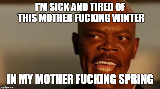 I'm sick and tired of this mother fucking winter in my mother fucking spring.